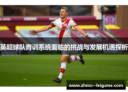 英超球队青训系统面临的挑战与发展机遇探析