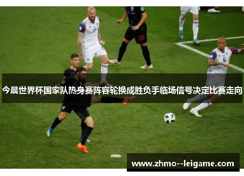 今晨世界杯国家队热身赛阵容轮换成胜负手临场信号决定比赛走向 今晨世界杯国家队热身赛阵容轮换成胜负手临场信号决定比赛走向