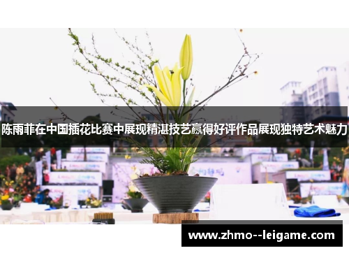 陈雨菲在中国插花比赛中展现精湛技艺赢得好评作品展现独特艺术魅力 陈雨菲在中国插花比赛中展现精湛技艺赢得好评作品展现独特艺术魅力