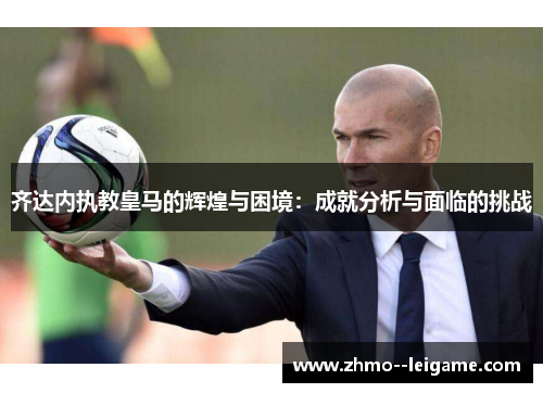 齐达内执教皇马的辉煌与困境：成就分析与面临的挑战