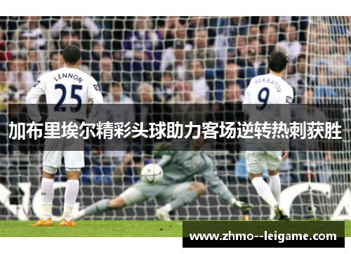 加布里埃尔精彩头球助力客场逆转热刺获胜