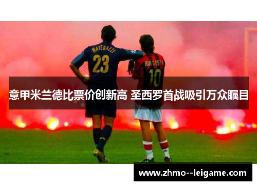 意甲米兰德比票价创新高 圣西罗首战吸引万众瞩目 意甲米兰德比票价创新高 圣西罗首战吸引万众瞩目