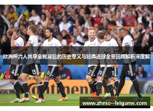 欧洲杯六人共享金靴背后的历史意义与经典进球全景回顾解析深度解 欧洲杯六人共享金靴背后的历史意义与经典进球全景回顾解析深度解