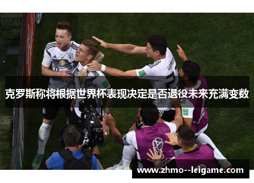 克罗斯称将根据世界杯表现决定是否退役未来充满变数